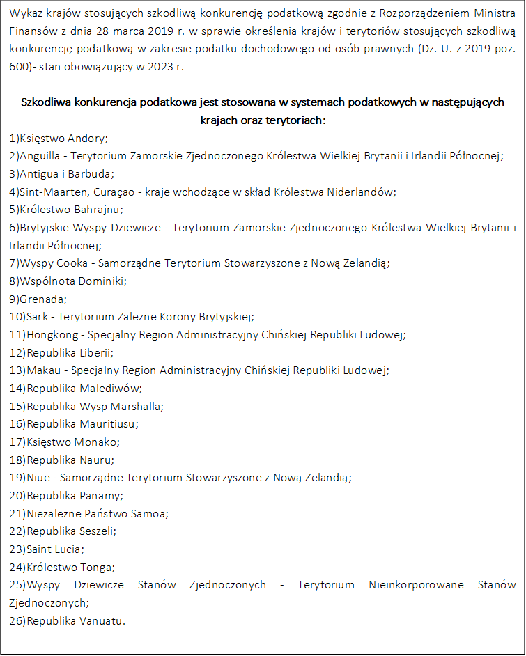 Wykaz krajów stosujących szkodliwą konkurencję podatkową zgodnie z Rozporządzeniem Ministra Finansów z dnia 28 marca 2019 r. w sprawie określenia krajów i terytoriów stosujących szkodliwą konkurencję podatkową w zakresie podatku dochodowego od osób prawnych (Dz. U. z 2019 poz. 600)- stan obowiązujący w 2023 r.

Szkodliwa konkurencja podatkowa jest stosowana w systemach podatkowych w następujących krajach oraz terytoriach:
1)Księstwo Andory;
2)Anguilla - Terytorium Zamorskie Zjednoczonego Królestwa Wielkiej Brytanii i Irlandii Północnej;
3)Antigua i Barbuda;
4)Sint-Maarten, Curaçao - kraje wchodzące w skład Królestwa Niderlandów;
5)Królestwo Bahrajnu;
6)Brytyjskie Wyspy Dziewicze - Terytorium Zamorskie Zjednoczonego Królestwa Wielkiej Brytanii i Irlandii Północnej;
7)Wyspy Cooka - Samorządne Terytorium Stowarzyszone z Nową Zelandią;
8)Wspólnota Dominiki;
9)Grenada; 
10)Sark - Terytorium Zależne Korony Brytyjskiej;
11)Hongkong - Specjalny Region Administracyjny Chińskiej Republiki Ludowej;
12)Republika Liberii;
13)Makau - Specjalny Region Administracyjny Chińskiej Republiki Ludowej;
14)Republika Malediwów;
15)Republika Wysp Marshalla;
16)Republika Mauritiusu;
17)Księstwo Monako;
18)Republika Nauru;
19)Niue - Samorządne Terytorium Stowarzyszone z Nową Zelandią;
20)Republika Panamy;
21)Niezależne Państwo Samoa;
22)Republika Seszeli;
23)Saint Lucia;
24)Królestwo Tonga;
25)Wyspy Dziewicze Stanów Zjednoczonych - Terytorium Nieinkorporowane Stanów Zjednoczonych;
26)Republika Vanuatu.

